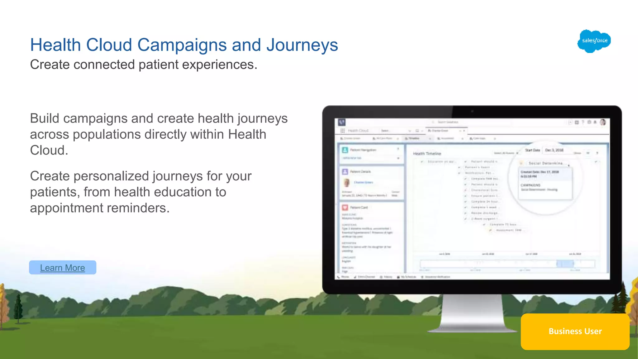 Learn More
Business User
Health Cloud Campaigns and Journeys
Build campaigns and create health journeys
across populations directly within Health
Cloud.
Create personalized journeys for your
patients, from health education to
appointment reminders.
Create connected patient experiences.
 