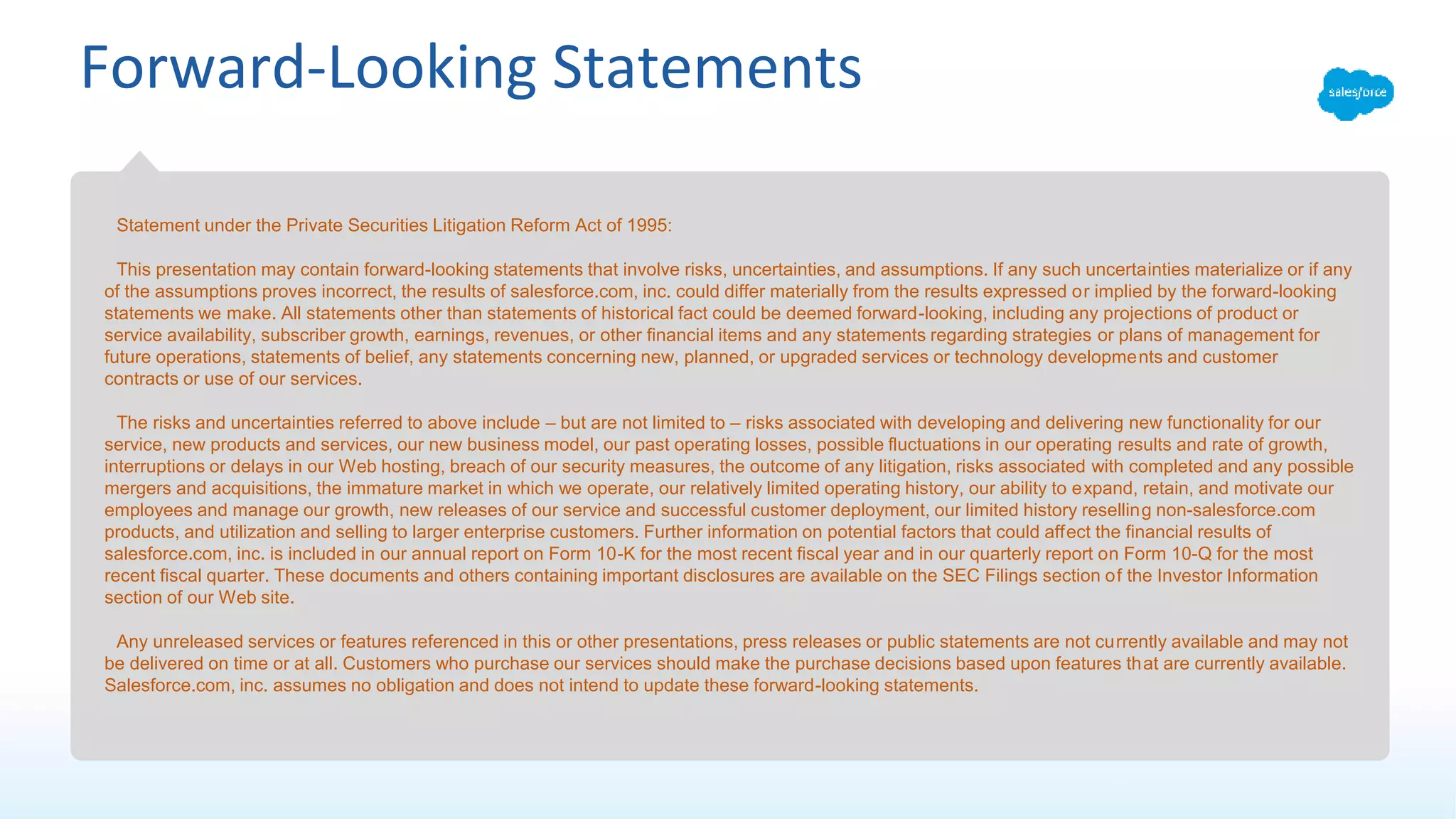 Forward-Looking Statements
Statement under the Private Securities Litigation Reform Act of 1995:
This presentation may contain forward-looking statements that involve risks, uncertainties, and assumptions. If any such uncertainties materialize or if any
of the assumptions proves incorrect, the results of salesforce.com, inc. could differ materially from the results expressed or implied by the forward-looking
statements we make. All statements other than statements of historical fact could be deemed forward-looking, including any projections of product or
service availability, subscriber growth, earnings, revenues, or other financial items and any statements regarding strategies or plans of management for
future operations, statements of belief, any statements concerning new, planned, or upgraded services or technology developments and customer
contracts or use of our services.
The risks and uncertainties referred to above include – but are not limited to – risks associated with developing and delivering new functionality for our
service, new products and services, our new business model, our past operating losses, possible fluctuations in our operating results and rate of growth,
interruptions or delays in our Web hosting, breach of our security measures, the outcome of any litigation, risks associated with completed and any possible
mergers and acquisitions, the immature market in which we operate, our relatively limited operating history, our ability to expand, retain, and motivate our
employees and manage our growth, new releases of our service and successful customer deployment, our limited history reselling non-salesforce.com
products, and utilization and selling to larger enterprise customers. Further information on potential factors that could affect the financial results of
salesforce.com, inc. is included in our annual report on Form 10-K for the most recent fiscal year and in our quarterly report on Form 10-Q for the most
recent fiscal quarter. These documents and others containing important disclosures are available on the SEC Filings section of the Investor Information
section of our Web site.
Any unreleased services or features referenced in this or other presentations, press releases or public statements are not currently available and may not
be delivered on time or at all. Customers who purchase our services should make the purchase decisions based upon features that are currently available.
Salesforce.com, inc. assumes no obligation and does not intend to update these forward-looking statements.
 