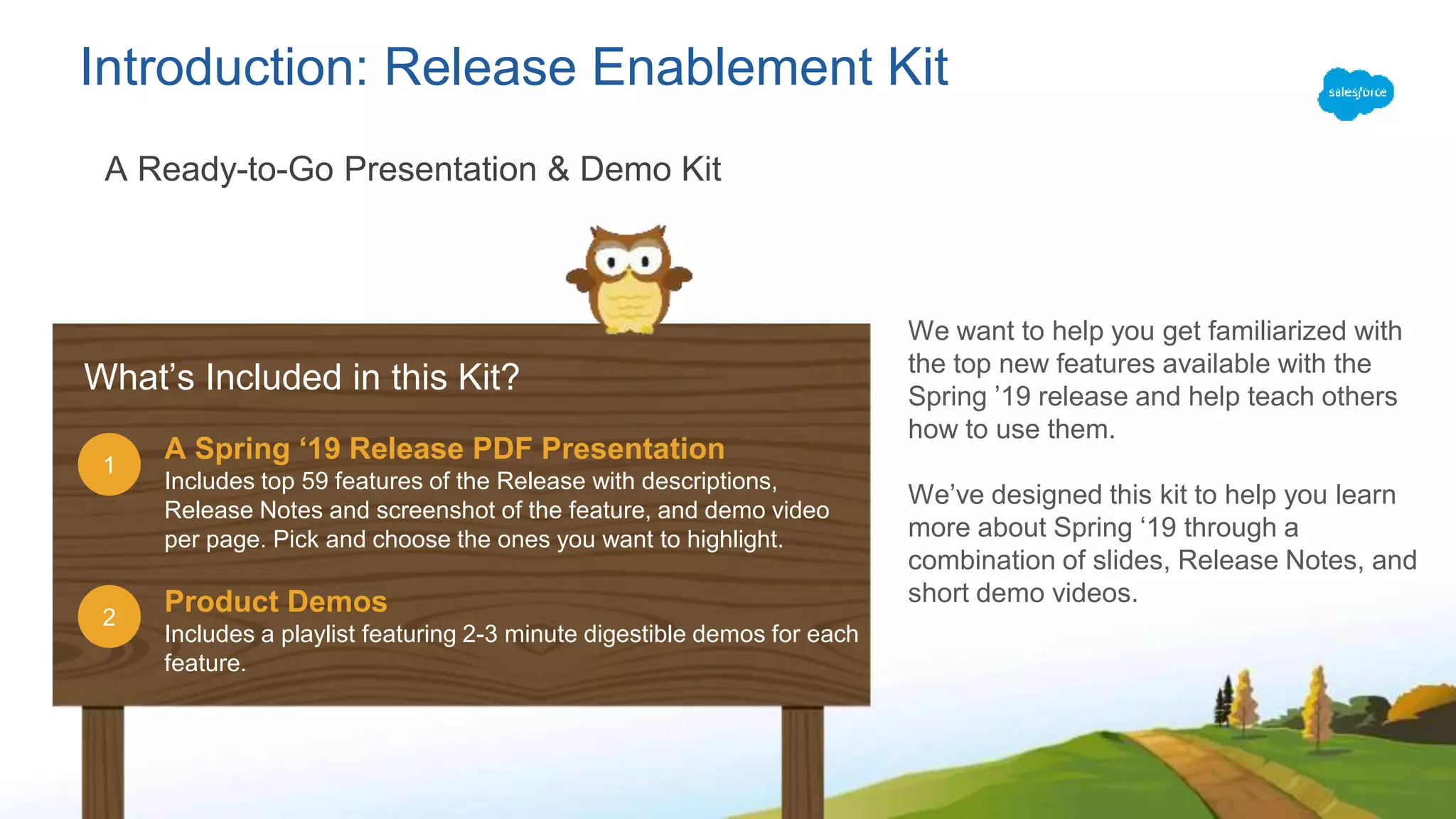 Introduction: Release Enablement Kit
A Ready-to-Go Presentation & Demo Kit
A Spring ‘19 Release PDF Presentation
Includes top 59 features of the Release with descriptions,
Release Notes and screenshot of the feature, and demo video
per page. Pick and choose the ones you want to highlight.
Product Demos
Includes a playlist featuring 2-3 minute digestible demos for each
feature.
2
1
What’s Included in this Kit?
We want to help you get familiarized with
the top new features available with the
Spring ’19 release and help teach others
how to use them.
We’ve designed this kit to help you learn
more about Spring ‘19 through a
combination of slides, Release Notes, and
short demo videos.
 