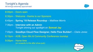 Tonight’s Agenda
All timings extremely approximate!
6:00pm - Doors open
6:30pm - Welcome - thanks to our Sponsors
6:45pm - Spring ’19 Release Roundup – Matthew Morris
7:30pm - Interview with an Admin
Tonight shining our spotlight on Samuel Jay
7:45pm - Goodbye Cloud Flow Designer, Hello Flow Builder! – Claire Jones
8:15pm - AOB, Open Mic & Community Conference roundup
9.00pm - Home time
(or onwards to the after show pub)
@LAUGtweets
#LAUG
 