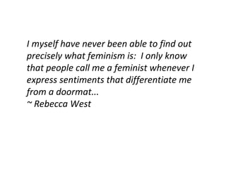 I myself have never been able to find out precisely what feminism is:  I only know that people call me a feminist whenever I express sentiments that differentiate me from a doormat... ~ Rebecca West 