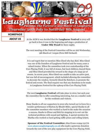 At the AGM it was decided that the Laugharne Festival in 2012 will
   go back to how it was in the beginning and stage a production of
                Under Mik Wood for three nights.

The next meeting of the Festival Committee will be on Ash Wednesday,
             9th March at 7.00pm (Fern Hill Orchard)


  It is sad regret that we mention Miss Gleed who has died. Miss Gleed
   was one of the founders of Laugharne Festival and for many years a
   valued trustee. When the committee took over custodianship of the
Cors Playing Field, it was full of stones, but local children cleared them
     and Miss Gleed provided the reward in the shape of a large jar of
  sweets. In recent years, Miss Gleed was unable to take an active part,
 but was full of encouragement, which included allowing the committee
  to decorate the window, formerly Gleed the Butchers, to promote the
festival and events. The final request was that any donations to be made
      to Laugharne Festival for the upkeep of the Cors Playing Field.


 The next Laugharne Festival will take place in 2012, but each year
the committee like to offer something interesting, but on a smaller scale
                     for the residents and visitors.

Many thanks to all our supporters in 2010 who turned out in force for a
 wonder performance of Burton by Rhodri Miles, special thanks to all
the committee members who worked so hard to the make the occasion
  a success, thanks to Elinor and Rob for stepping in to sort out the
  technical problems with sound and lighting. A special mention for
  Martha who worked so hard getting raffle prizes and selling tickets.

 Sponsor of the Festival Committee: Alan Evans 01994 231776
 www.alanevansphotography.co.uk who made a generous donation
towards the cost of the new play equipment for the Cors Playing Field.
 
