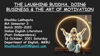 THE LAUGHING BUDDHA, DOING
BUSINESS & THE ART OF MOTIVATION
Khushbu Lakhupota
MA Semester 3
Batch 2020-2022
Indian English Literature
(Post-Independence)
16 October, 2021 Saturday
Department of English, MKBU
khushbu22jan93@gmail.com
 