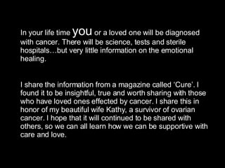 In your life time  you  or a loved one will be diagnosed with cancer. There will be science, tests and sterile hospitals…but very little information on the emotional healing.  I share the information from a magazine called ‘Cure’. I found it to be insightful, true and worth sharing with those who have loved ones effected by cancer. I share this in  honor of my beautiful wife Kathy, a survivor of ovarian cancer. I hope that it will continued to be shared with others, so we can all learn how we can be supportive with care and love. 