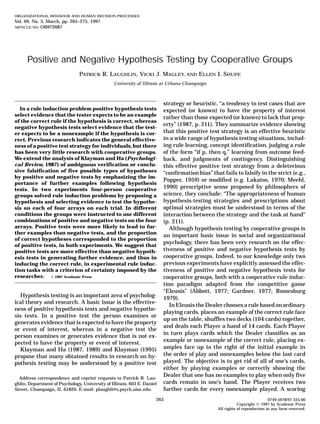 ORGANIZATIONAL BEHAVIOR AND HUMAN DECISION PROCESSES
Vol. 69, No. 3, March, pp. 265–275, 1997
ARTICLE NO. OB972687
Positive and Negative Hypothesis Testing by Cooperative Groups
PATRICK R. LAUGHLIN, VICKI J. MAGLEY, AND ELLEN I. SHUPE
University of Illinois at Urbana-Champaign
strategy or heuristic, “a tendency to test cases that are
In a rule induction problem positive hypothesis tests expected (or known) to have the property of interest
select evidence that the tester expects to be an example
rather than those expected (or known) to lack that prop-
of the correct rule if the hypothesis is correct, whereas
erty” (1987, p. 211). They summarize evidence showing
negative hypothesis tests select evidence that the test-
that this positive test strategy is an effective heuristic
er expects to be a nonexample if the hypothesis is cor-
in a wide range of hypothesis testing situations, includ-
rect. Previous research indicates the general effective-
ing rule learning, concept identification, judging a rule
ness of a positive test strategy for individuals, but there
has been very little research with cooperative groups. of the form “if p, then q,” learning from outcome feed-
We extend the analysis of Klayman and Ha (Psychologi- back, and judgments of contingency. Distinguishing
cal Review, 1987) of ambiguous verification or conclu- this effective positive test strategy from a deleterious
sive falsification of five possible types of hypotheses “confirmation bias” that fails to falsify in the strict (e.g.,
by positive and negative tests by emphasizing the im-
Popper, 1959) or modified (e.g. Lakatos, 1970; Meehl,
portance of further examples following hypothesis
1990) prescriptive sense proposed by philosophers of
tests. In two experiments four-person cooperative
science, they conclude: “The appropriateness of human
groups solved rule induction problems by proposing a
hypothesis-testing strategies and prescriptions about
hypothesis and selecting evidence to test the hypothe-
optimal strategies must be understood in terms of the
sis on each of four arrays on each trial. In different
conditions the groups were instructed to use different interaction between the strategy and the task at hand”
combinations of positive and negative tests on the four (p. 211).
arrays. Positive tests were more likely to lead to fur- Although hypothesis testing by cooperative groups is
ther examples than negative tests, and the proportion
an important basic issue in social and organizational
of correct hypotheses corresponded to the proportion
psychology, there has been very research on the effec-
of positive tests, in both experiments. We suggest that
tiveness of positive and negative hypothesis tests by
positive tests are more effective than negative hypoth-
cooperative groups. Indeed, to our knowledge only two
esis tests in generating further evidence, and thus in
previous experiments have explicitly assessed the effec-
inducing the correct rule, in experimental rule induc-
tion tasks with a criterion of certainty imposed by the tiveness of positive and negative hypothesis tests for
researcher. q 1997 Academic Press cooperative groups, both with a cooperative rule induc-
tion paradigm adapted from the competitive game
“Eleusis” (Abbott, 1977; Gardner, 1977; Romesburg
Hypothesis testing is an important area of psycholog- 1979).
ical theory and research. A basic issue is the effective-
In Eleusis the Dealer chooses a rule based on ordinary
ness of positive hypothesis tests and negative hypothe-
playing cards, places an example of the correct rule face
sis tests. In a positive test the person examines or
up on the table, shuffles two decks (104 cards) together,
generates evidence that is expected to have the property
and deals each Player a hand of 14 cards. Each Player
or event of interest, whereas in a negative test the
in turn plays cards which the Dealer classifies as an
person examines or generates evidence that is not ex-
example or nonexample of the correct rule, placing ex-
pected to have the property or event of interest.
amples face up to the right of the initial example in
Klayman and Ha (1987, 1989) and Klayman (1995)
the order of play and nonexamples below the last card
propose that many obtained results in research on hy-
played. The objective is to get rid of all of one’s cards,
pothesis testing may be understood by a positive test
either by playing examples or correctly showing the
Dealer that one has no examples to play when only five
Address correspondence and reprint requests to Patrick R. Lau-
cards remain in one’s hand. The Player receives two
ghlin, Department of Psychology, University of Illinois, 603 E. Daniel
Street, Champaign, IL 61820. E-mail: plaughli@s.psych.uiuc.edu. further cards for every nonexample played. A scoring
265 0749-5978/97 $25.00
Copyright q 1997 by Academic Press
All rights of reproduction in any form reserved.
 