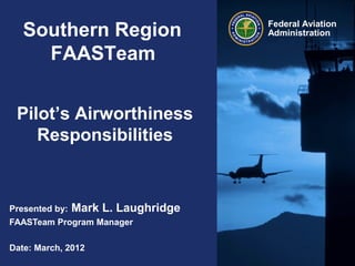 Federal Aviation
AdministrationSouthern Region
FAASTeam
Pilot’s Airworthiness
Responsibilities
Presented by: Mark L. Laughridge
FAASTeam Program Manager
Date: March, 2012
 