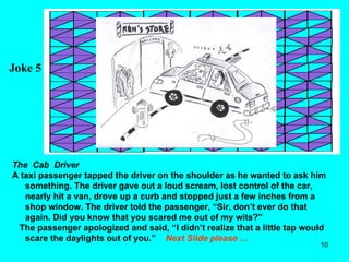 Joke 5 The  Cab  Driver A taxi passenger tapped the driver on the shoulder as he wanted to ask him something. The driver gave out a loud scream, lost control of the car, nearly hit a van, drove up a curb and stopped just a few inches from a shop window. The driver told the passenger, “Sir, don’t ever do that again. Did you know that you scared me out of my wits?” The passenger apologized and said, “I didn’t realize that a little tap would scare the daylights out of you.”  Next Slide please … 