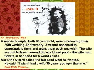 Joke  9 An  Anniversary  Wish A married couple, both 60 years old, were celebrating their 35th wedding Anniversary. A wizard appeared to congratulate them and grant them each one wish. The wife wanted to travel around the world and poof – the wife had tickets in her hand for a world cruise. Next, the wizard asked the husband what he wanted.  He said, “I wish I had a wife 30 years younger than me.” Next Slide Please… 