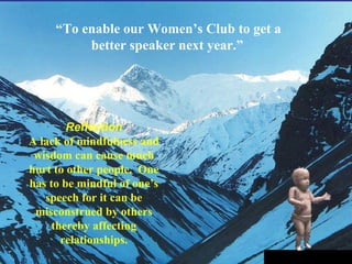 “ To enable our Women’s Club to get a better speaker next year.” Reflection A lack of mindfulness and wisdom can cause much hurt to other people.  One has to be mindful of one’s speech for it can be misconstrued by others thereby affecting relationships. 