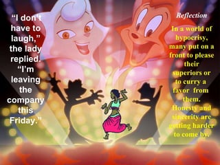“ I don’t have to laugh,” the lady replied. “I’m leaving the company this Friday.” Reflection In a world of hypocrisy, many put on a front to please their superiors or to curry a  favor  from  them. Honesty and sincerity are getting harder to come by. 