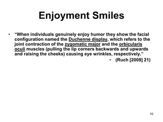 10
Enjoyment Smiles
• “When individuals genuinely enjoy humor they show the facial
configuration named the Duchenne display, which refers to the
joint contraction of the zygomatic major and the orbicularis
oculi muscles (pulling the lip corners backwards and upwards
and raising the cheeks) causing eye wrinkles, respectively.”
• (Ruch [2008] 21)
 