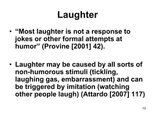 13
Laughter
• “Most laughter is not a response to
jokes or other formal attempts at
humor” (Provine [2001] 42).
• Laughter may be caused by all sorts of
non-humorous stimuli (tickling,
laughing gas, embarrassment) and can
be triggered by imitation (watching
other people laugh) (Attardo [2007] 117)
 