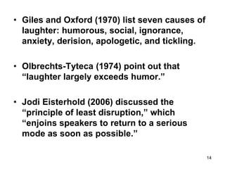 14
• Giles and Oxford (1970) list seven causes of
laughter: humorous, social, ignorance,
anxiety, derision, apologetic, and tickling.
• Olbrechts-Tyteca (1974) point out that
“laughter largely exceeds humor.”
• Jodi Eisterhold (2006) discussed the
“principle of least disruption,” which
“enjoins speakers to return to a serious
mode as soon as possible.”
 
