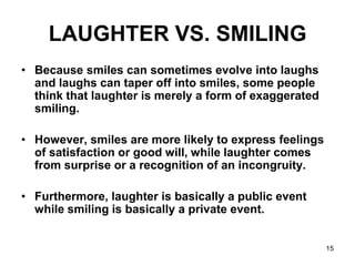 15
LAUGHTER VS. SMILING
• Because smiles can sometimes evolve into laughs
and laughs can taper off into smiles, some people
think that laughter is merely a form of exaggerated
smiling.
• However, smiles are more likely to express feelings
of satisfaction or good will, while laughter comes
from surprise or a recognition of an incongruity.
• Furthermore, laughter is basically a public event
while smiling is basically a private event.
 