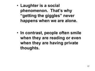 17
• Laughter is a social
phenomenon. That’s why
“getting the giggles” never
happens when we are alone.
• In contrast, people often smile
when they are reading or even
when they are having private
thoughts.
 