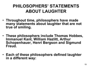 19
PHILOSOPHERS’ STATEMENTS
ABOUT LAUGHTER
• Throughout time, philosophers have made
many statements about laughter that are not
true of smiling.
• These philosophers include Thomas Hobbes,
Immanuel Kant, William Hazlitt, Arthur
Schopenhauer, Henri Bergson and Sigmund
Freud.
• Each of these philosophers defined laughter
in a different way:
 