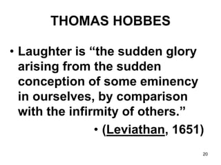 20
THOMAS HOBBES
• Laughter is “the sudden glory
arising from the sudden
conception of some eminency
in ourselves, by comparison
with the infirmity of others.”
• (Leviathan, 1651)
 