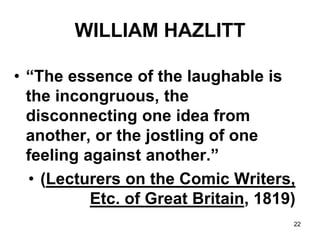 22
WILLIAM HAZLITT
• “The essence of the laughable is
the incongruous, the
disconnecting one idea from
another, or the jostling of one
feeling against another.”
• (Lecturers on the Comic Writers,
Etc. of Great Britain, 1819)
 