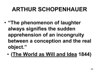 23
ARTHUR SCHOPENHAUER
• “The phenomenon of laughter
always signifies the sudden
apprehension of an incongruity
between a conception and the real
object.”
• (The World as Will and Idea 1844)
 