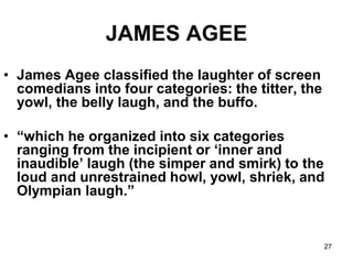 27
JAMES AGEE
• James Agee classified the laughter of screen
comedians into four categories: the titter, the
yowl, the belly laugh, and the buffo.
• “which he organized into six categories
ranging from the incipient or ‘inner and
inaudible’ laugh (the simper and smirk) to the
loud and unrestrained howl, yowl, shriek, and
Olympian laugh.”
 