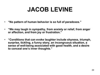 29
JACOB LEVINE
• “No pattern of human behavior is so full of paradoxes.”
• “We may laugh in sympathy, from anxiety or relief, from anger
or affection, and from joy or frustration.”
• “Conditions that can evoke laughter include shyness, triumph,
surprise, tickling, a funny story, an incongruous situation, a
sense of well-being associated with good health, and a desire
to conceal one’s inner thoughts.”
 