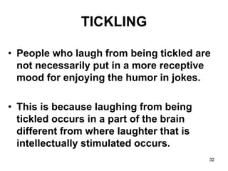 32
TICKLING
• People who laugh from being tickled are
not necessarily put in a more receptive
mood for enjoying the humor in jokes.
• This is because laughing from being
tickled occurs in a part of the brain
different from where laughter that is
intellectually stimulated occurs.
 