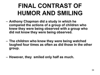 34
FINAL CONTRAST OF
HUMOR AND SMILING
– Anthony Chapman did a study in which he
compared the actions of a group of children who
knew they were being observed with a group who
did not know they were being observed.
– The children who knew they were being watched
laughed four times as often as did those in the other
group.
– However, they smiled only half as much.
 