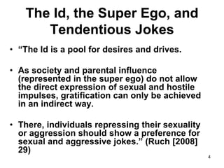 4
The Id, the Super Ego, and
Tendentious Jokes
• “The Id is a pool for desires and drives.
• As society and parental influence
(represented in the super ego) do not allow
the direct expression of sexual and hostile
impulses, gratification can only be achieved
in an indirect way.
• There, individuals repressing their sexuality
or aggression should show a preference for
sexual and aggressive jokes.” (Ruch [2008]
29)
 