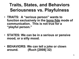 5
Traits, States, and Behaviors
Seriousness vs. Playfulness
• TRAITS: A “serious person” wants to
function exclusively in the bona fide mode of
communication. This is not true for a
“playful person.”
• STATES: We can be in a serious or pensive
mood, or a silly mood.
• BEHAVIORS: We can tell a joke or clown
around. (Ruch [2008] 32)
 