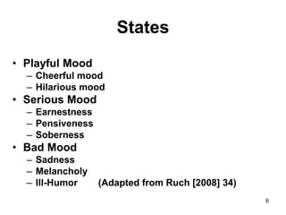 6
States
• Playful Mood
– Cheerful mood
– Hilarious mood
• Serious Mood
– Earnestness
– Pensiveness
– Soberness
• Bad Mood
– Sadness
– Melancholy
– Ill-Humor (Adapted from Ruch [2008] 34)
 