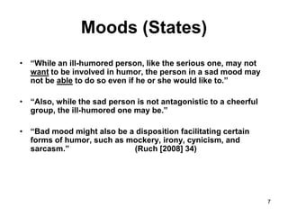 7
Moods (States)
• “While an ill-humored person, like the serious one, may not
want to be involved in humor, the person in a sad mood may
not be able to do so even if he or she would like to.”
• “Also, while the sad person is not antagonistic to a cheerful
group, the ill-humored one may be.”
• “Bad mood might also be a disposition facilitating certain
forms of humor, such as mockery, irony, cynicism, and
sarcasm.” (Ruch [2008] 34)
 