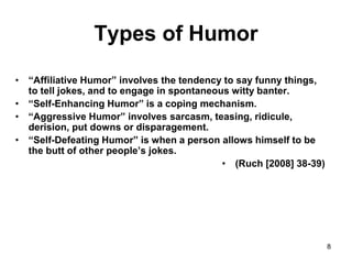 8
Types of Humor
• “Affiliative Humor” involves the tendency to say funny things,
to tell jokes, and to engage in spontaneous witty banter.
• “Self-Enhancing Humor” is a coping mechanism.
• “Aggressive Humor” involves sarcasm, teasing, ridicule,
derision, put downs or disparagement.
• “Self-Defeating Humor” is when a person allows himself to be
the butt of other people’s jokes.
• (Ruch [2008] 38-39)
 
