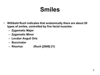 9
Smiles
• Willibald Ruch indicates that anatomically there are about 20
types of smiles, controlled by five facial muscles:
– Zygomatic Major
– Zygomatic Minor
– Levator Anguli Oris
– Buccinator
– Risorius (Ruch [2008] 21)
 