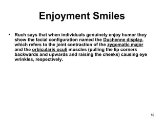 10
Enjoyment Smiles
• Ruch says that when individuals genuinely enjoy humor they
show the facial configuration named the Duchenne display,
which refers to the joint contraction of the zygomatic major
and the orbicularis oculi muscles (pulling the lip corners
backwards and upwards and raising the cheeks) causing eye
wrinkles, respectively.
 