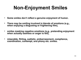 11
Non-Enjoyment Smiles
• Some smiles don’t reflect a genuine enjoyment of humor.
• There may be smiling involved in blends of emotions (e.g.,
when enjoying a disgusting or frightening film),
• smiles masking negative emotions (e.g., pretending enjoyment
when actually sadness or anger is felt),
• miserable, flirting, sadistic, embarrassment, compliance,
coordination, contempt, and phony etc. smiles.
 