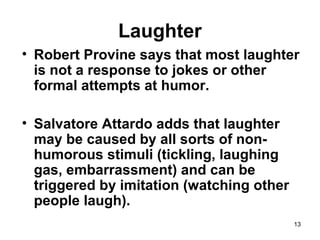 13
Laughter
• Robert Provine says that most laughter
is not a response to jokes or other
formal attempts at humor.
• Salvatore Attardo adds that laughter
may be caused by all sorts of non-
humorous stimuli (tickling, laughing
gas, embarrassment) and can be
triggered by imitation (watching other
people laugh).
 