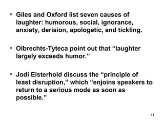 14
• Giles and Oxford list seven causes of
laughter: humorous, social, ignorance,
anxiety, derision, apologetic, and tickling.
• Olbrechts-Tyteca point out that “laughter
largely exceeds humor.”
• Jodi Eisterhold discuss the “principle of
least disruption,” which “enjoins speakers to
return to a serious mode as soon as
possible.”
 