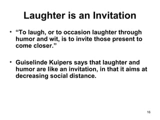 16
Laughter is an Invitation
• “To laugh, or to occasion laughter through
humor and wit, is to invite those present to
come closer.”
• Guiselinde Kuipers says that laughter and
humor are like an invitation, in that it aims at
decreasing social distance.
 