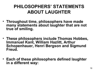 19
PHILOSOPHERS’ STATEMENTS
ABOUT LAUGHTER
• Throughout time, philosophers have made
many statements about laughter that are not
true of smiling.
• These philosophers include Thomas Hobbes,
Immanuel Kant, William Hazlitt, Arthur
Schopenhauer, Henri Bergson and Sigmund
Freud.
• Each of these philosophers defined laughter
in a different way:
 