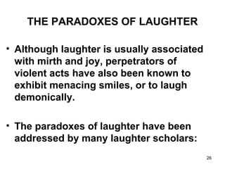 26
THE PARADOXES OF LAUGHTER
• Although laughter is usually associated
with mirth and joy, perpetrators of
violent acts have also been known to
exhibit menacing smiles, or to laugh
demonically.
• The paradoxes of laughter have been
addressed by many laughter scholars:
 
