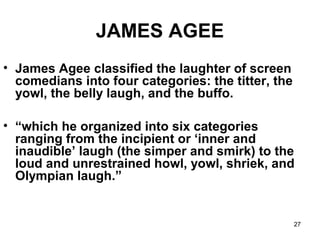 27
JAMES AGEE
• James Agee classified the laughter of screen
comedians into four categories: the titter, the
yowl, the belly laugh, and the buffo.
• “which he organized into six categories
ranging from the incipient or ‘inner and
inaudible’ laugh (the simper and smirk) to the
loud and unrestrained howl, yowl, shriek, and
Olympian laugh.”
 