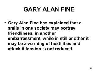28
GARY ALAN FINE
• Gary Alan Fine has explained that a
smile in one society may portray
friendliness, in another
embarrassment, while in still another it
may be a warning of hostilities and
attack if tension is not reduced.
 