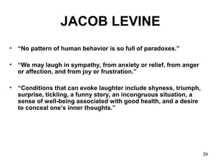 29
JACOB LEVINE
• “No pattern of human behavior is so full of paradoxes.”
• “We may laugh in sympathy, from anxiety or relief, from anger
or affection, and from joy or frustration.”
• “Conditions that can evoke laughter include shyness, triumph,
surprise, tickling, a funny story, an incongruous situation, a
sense of well-being associated with good health, and a desire
to conceal one’s inner thoughts.”
 
