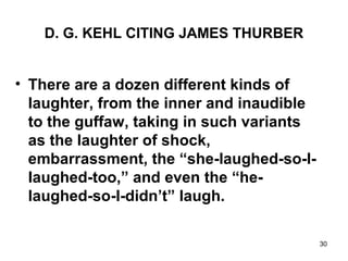 30
D. G. KEHL CITING JAMES THURBER
• There are a dozen different kinds of
laughter, from the inner and inaudible
to the guffaw, taking in such variants
as the laughter of shock,
embarrassment, the “she-laughed-so-I-
Iaughed-too,” and even the “he-
laughed-so-I-didn’t” laugh.
 