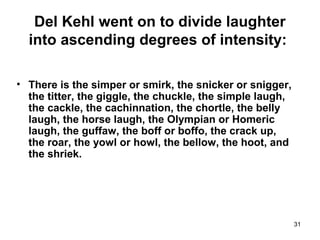 31
Del Kehl went on to divide laughter
into ascending degrees of intensity:
• There is the simper or smirk, the snicker or snigger,
the titter, the giggle, the chuckle, the simple laugh,
the cackle, the cachinnation, the chortle, the belly
laugh, the horse laugh, the Olympian or Homeric
laugh, the guffaw, the boff or boffo, the crack up,
the roar, the yowl or howl, the bellow, the hoot, and
the shriek.
 