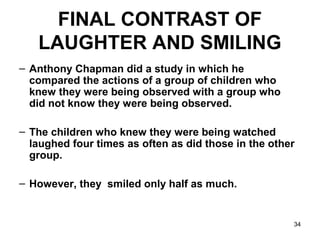 34
FINAL CONTRAST OF
LAUGHTER AND SMILING
– Anthony Chapman did a study in which he
compared the actions of a group of children who
knew they were being observed with a group who
did not know they were being observed.
– The children who knew they were being watched
laughed four times as often as did those in the other
group.
– However, they smiled only half as much.
 