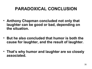 35
PARADOXICAL CONCLUSION
• Anthony Chapman concluded not only that
laughter can be good or bad, depending on
the situation.
• But he also concluded that humor is both the
cause for laughter, and the result of laughter.
• That’s why humor and laughter are so closely
associated.
 