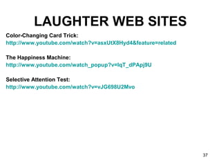 37
LAUGHTER WEB SITES
Color-Changing Card Trick:
http://www.youtube.com/watch?v=asxUtX8Hyd4&feature=related
The Happiness Machine:
http://www.youtube.com/watch_popup?v=lqT_dPApj9U
Selective Attention Test:
http://www.youtube.com/watch?v=vJG698U2Mvo
 