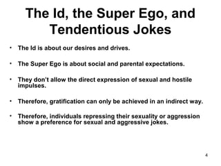 4
The Id, the Super Ego, and
Tendentious Jokes
• The Id is about our desires and drives.
• The Super Ego is about social and parental expectations.
• They don’t allow the direct expression of sexual and hostile
impulses.
• Therefore, gratification can only be achieved in an indirect way.
• Therefore, individuals repressing their sexuality or aggression
show a preference for sexual and aggressive jokes.
 