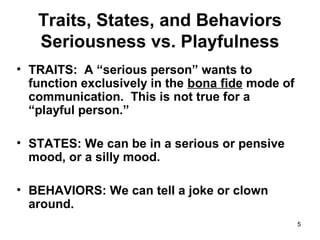5
Traits, States, and Behaviors
Seriousness vs. Playfulness
• TRAITS: A “serious person” wants to
function exclusively in the bona fide mode of
communication. This is not true for a
“playful person.”
• STATES: We can be in a serious or pensive
mood, or a silly mood.
• BEHAVIORS: We can tell a joke or clown
around.
 